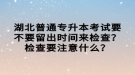 湖北普通專升本考試要不要留出時間來檢查？檢查要注意什么？