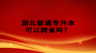 湖北普通專升本可以跨省嗎？