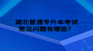 湖北普通專升本考試常見問題有哪些？