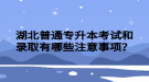 湖北普通專升本考試和錄取有哪些注意事項？