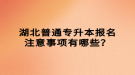 湖北普通專升本報名注意事項有哪些？