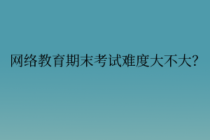 網絡教育期末考試難度大不大？