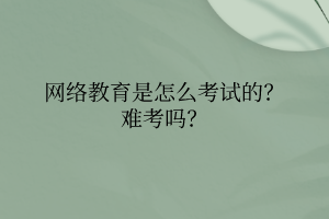 網(wǎng)絡教育是怎么考試的？難考嗎？