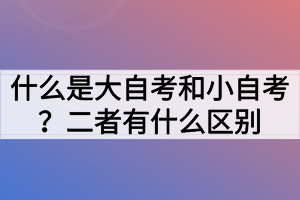 什么是大自考和小自考？二者有什么區(qū)別