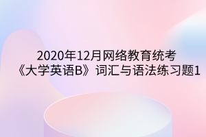 2020年12月網(wǎng)絡教育統(tǒng)考《大學英語B》詞匯與語法練習題1