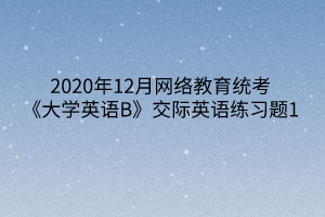 2020年12月網(wǎng)絡(luò)教育統(tǒng)考《大學(xué)英語B》交際英語練習題1