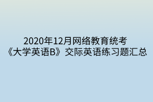 2020年12月網(wǎng)絡(luò)教育統(tǒng)考《大學(xué)英語B》交際英語練習(xí)題匯總