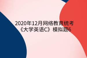 2020年12月網(wǎng)絡教育統(tǒng)考《大學英語C》模擬題6