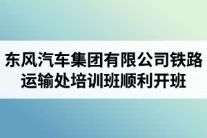 湖北汽車工業(yè)學(xué)院成考資訊：東風(fēng)汽車集團有限公司鐵路運輸處兩級干部及關(guān)鍵崗位人員培訓(xùn)班順利開班