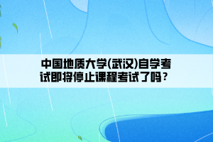 中國(guó)地質(zhì)大學(xué)(武漢)自學(xué)考試即將停止課程考試了嗎？