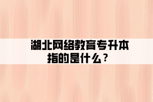 湖北網(wǎng)絡(luò)教育專升本指的是什么？