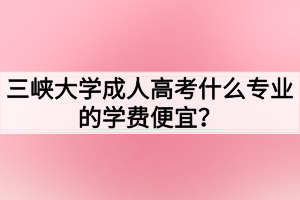 三峽大學(xué)成人高考什么專業(yè)的學(xué)費(fèi)便宜？