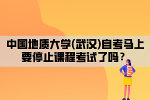 中國(guó)地質(zhì)大學(xué)(武漢)自考馬上要停止課程考試了嗎？