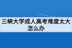 三峽大學成人高考難度太大怎么辦