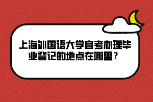 上海外國語大學(xué)自考辦理畢業(yè)登記的地點(diǎn)在哪里？