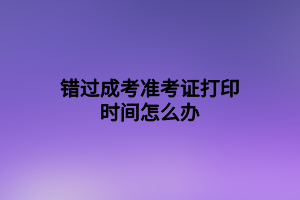 錯(cuò)過成考準(zhǔn)考證打印時(shí)間怎么辦