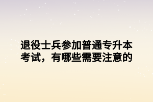 退役士兵參加普通專升本考試，有哪些需要注意的