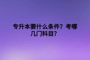 專升本要什么條件？考哪幾門科目？