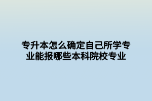 專升本怎么確定自己所學(xué)專業(yè)能報哪些本科院校專業(yè)