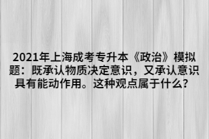 2021年上海成考專升本《政治》模擬題：既承認(rèn)物質(zhì)決定意識(shí)，又承認(rèn)意識(shí)具有能動(dòng)作用。這種觀點(diǎn)屬于什么？