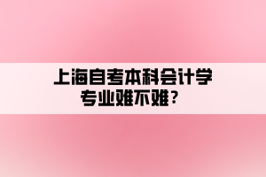 上海自考本科會(huì)計(jì)學(xué)專業(yè)難不難？