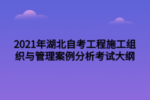 2021年湖北自考工程施工組織與管理案例分析考試大綱