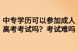 中專學歷可以參加成人高考考試嗎？考試難嗎