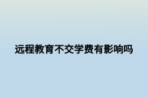 遠(yuǎn)程教育不交學(xué)費有影響嗎