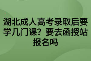 湖北成人高考錄取后要學(xué)幾門課？要去函授站報(bào)名嗎