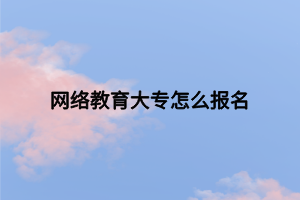 網(wǎng)絡(luò)教育大專怎么報名