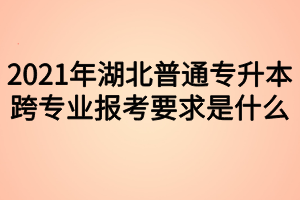 2021年湖北普通專升本跨專業(yè)報考要求是什么？