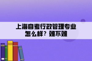 上海自考行政管理專業(yè)怎么樣？難不難