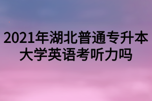 2021年湖北普通專升本大學英語考聽力嗎？