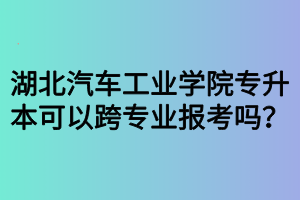 湖北汽車工業(yè)學(xué)院專升本可以跨專業(yè)報(bào)考嗎？