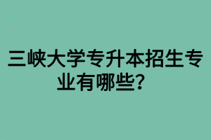 三峽大學(xué)專(zhuān)升本招生專(zhuān)業(yè)有哪些？