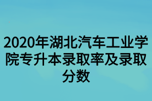 2020年湖北汽車工業(yè)學(xué)院專升本錄取率及錄取分?jǐn)?shù)