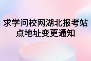 求學(xué)問校網(wǎng)湖北報考站點地址變更通知