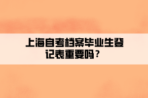 上海自考檔案畢業(yè)生登記表重要嗎？