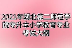 2021年湖北第二師范學(xué)院專(zhuān)升本小學(xué)教育專(zhuān)業(yè)考試大綱