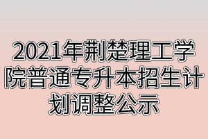 2021年荊楚理工學院普通專升本招生計劃調(diào)整公示