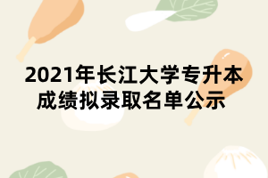 2021年長(zhǎng)江大學(xué)專(zhuān)升本成績(jī)擬錄取名單公示