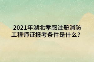 2021年湖北孝感注冊消防工程師證報考條件是什么？