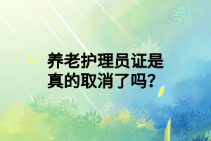 養(yǎng)老護(hù)理員證是真的取消了嗎？