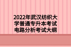 2022年武漢紡織大學(xué)普通專(zhuān)升本考試電路分析考試大綱