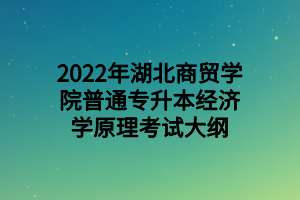 2022年湖北商貿(mào)學院普通專升本經(jīng)濟學原理考試大綱