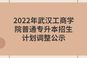 2022年武漢工商學(xué)院普通專(zhuān)升本招生計(jì)劃調(diào)整公示