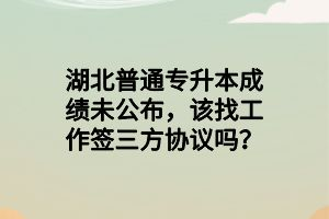 湖北普通專升本成績(jī)未公布，該找工作簽三方協(xié)議嗎？