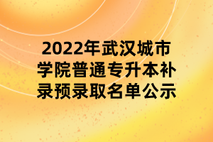 2022年武漢城市學(xué)院普通專(zhuān)升本補(bǔ)錄預(yù)錄取名單公示