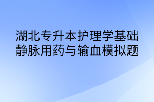 湖北專升本護理學基礎靜脈用藥與輸血模擬題